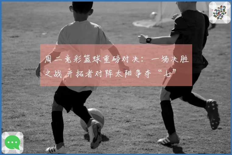 周二竞彩篮球重磅对决：一场决胜之战 开拓者对阵太阳争夺“七”