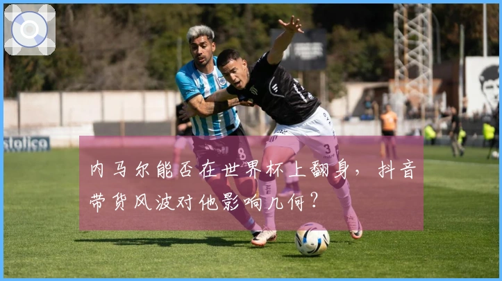 内马尔能否在世界杯上翻身，抖音带货风波对他影响几何？