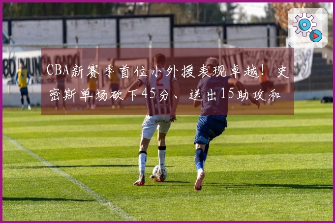 CBA新赛季首位小外援表现卓越！史密斯单场砍下45分、送出15助攻和14篮板