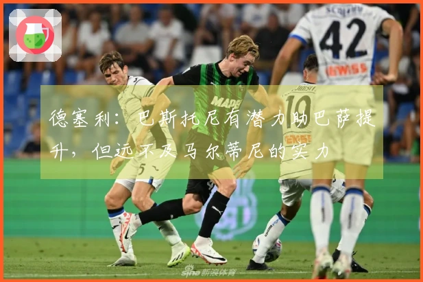德塞利：巴斯托尼有潜力助巴萨提升，但远不及马尔蒂尼的实力