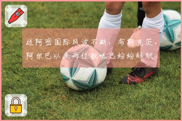迈阿密国际风波不断，布斯克茨、阿尔巴以及两位教练已纷纷辞职