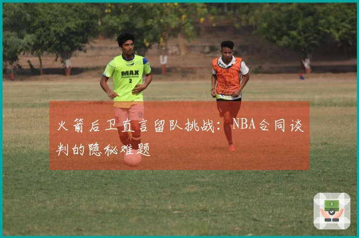 火箭后卫直言留队挑战：NBA合同谈判的隐秘难题