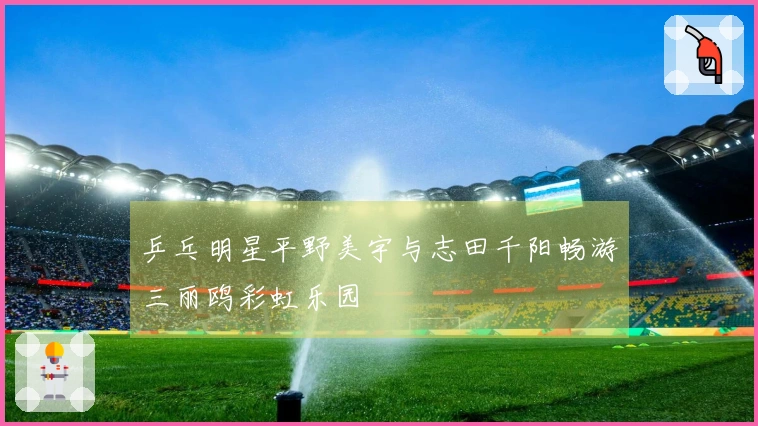 乒乓明星平野美宇与志田千阳畅游三丽鸥彩虹乐园