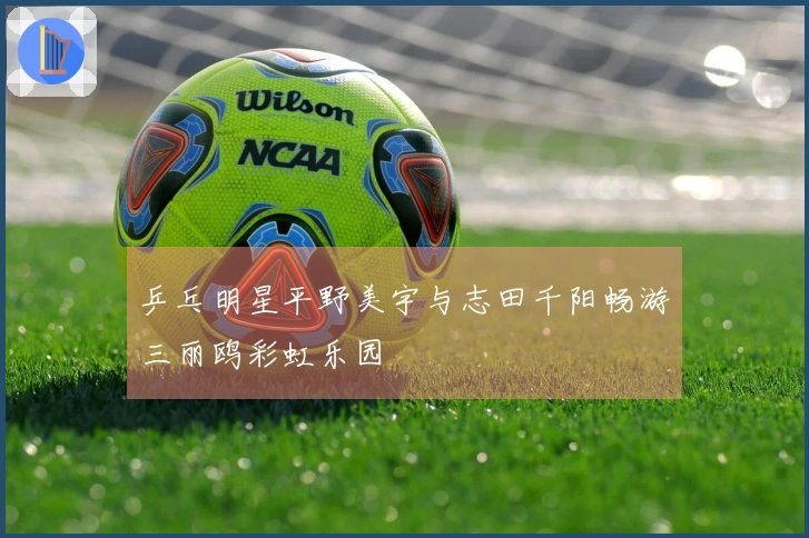 乒乓明星平野美宇与志田千阳畅游三丽鸥彩虹乐园