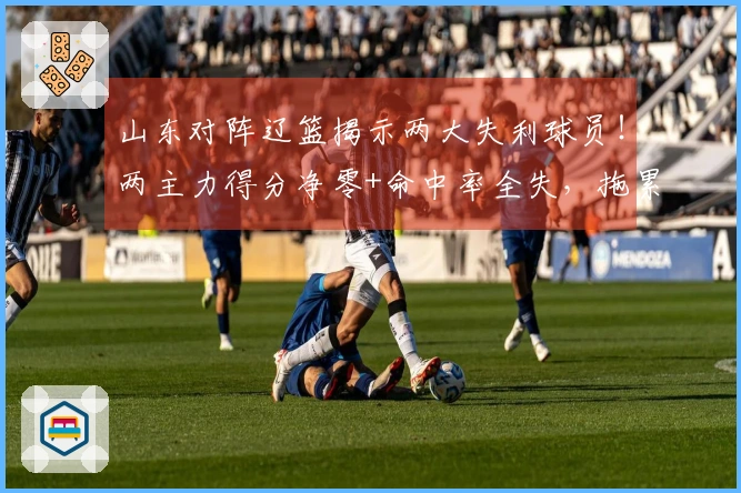 山东对阵辽篮揭示两大失利球员！两主力得分净零+命中率全失，拖累邱彪表现