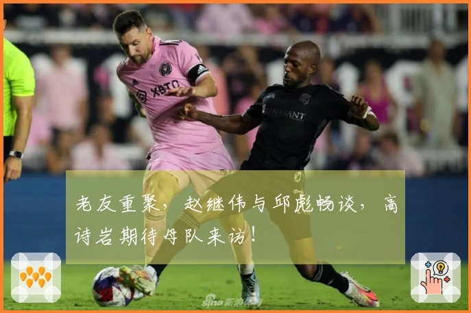 老友重聚，赵继伟与邱彪畅谈，高诗岩期待母队来访！