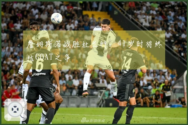 詹姆斯若战胜杜兰特，41岁时将终结GOAT之争