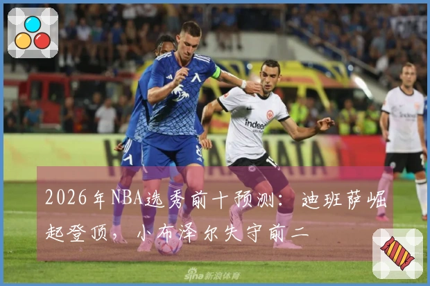 2026年NBA选秀前十预测：迪班萨崛起登顶，小布泽尔失守前二