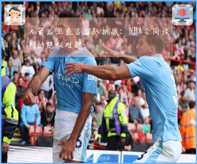 火箭后卫直言留队挑战：NBA合同谈判的隐秘难题