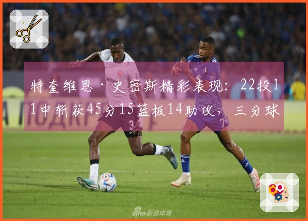 特奎维恩·史密斯精彩表现:22投11中斩获45分15篮板14助攻,三分球14投9中