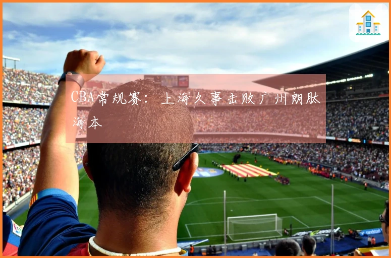 CBA常规赛：上海久事击败广州朗肽海本