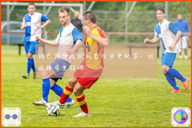 姆巴佩缔造欧冠首位历史纪录，达成传奇里程碑
