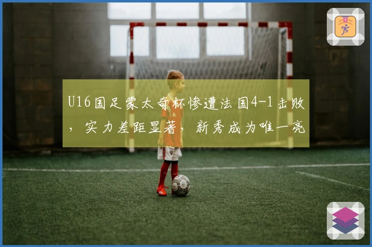 U16国足蒙太奇杯惨遭法国4-1击败，实力差距显著，新秀成为唯一亮点