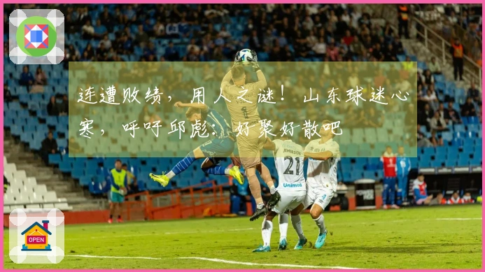 连遭败绩，用人之谜！山东球迷心寒，呼吁邱彪：好聚好散吧