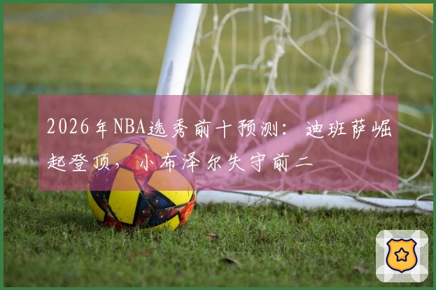 2026年NBA选秀前十预测：迪班萨崛起登顶，小布泽尔失守前二