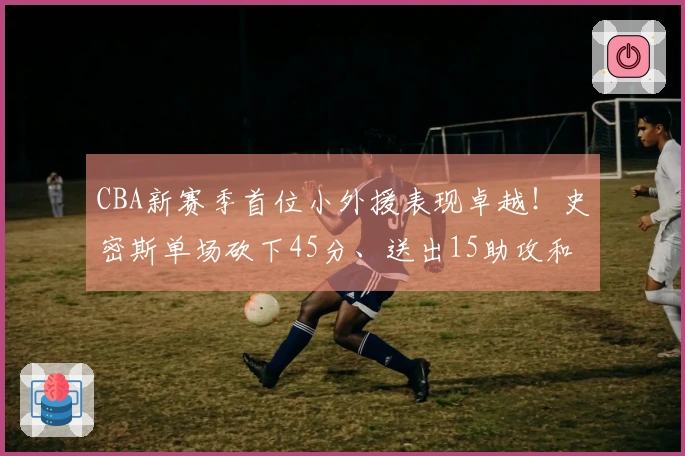 CBA新赛季首位小外援表现卓越！史密斯单场砍下45分、送出15助攻和14篮板
