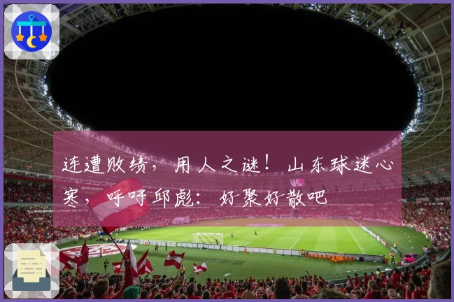 连遭败绩，用人之谜！山东球迷心寒，呼吁邱彪：好聚好散吧