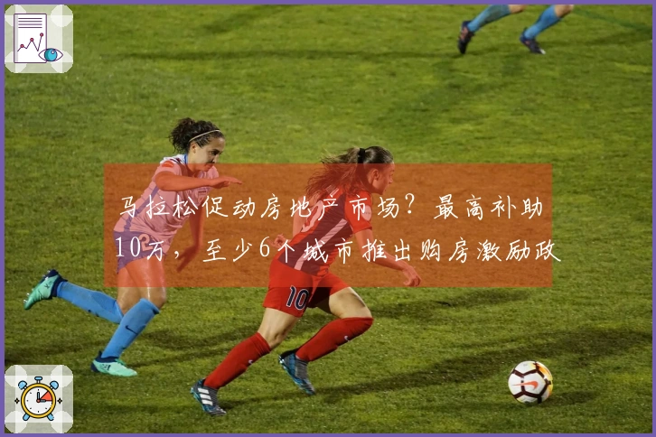 马拉松促动房地产市场？最高补助10万，至少6个城市推出购房激励政策